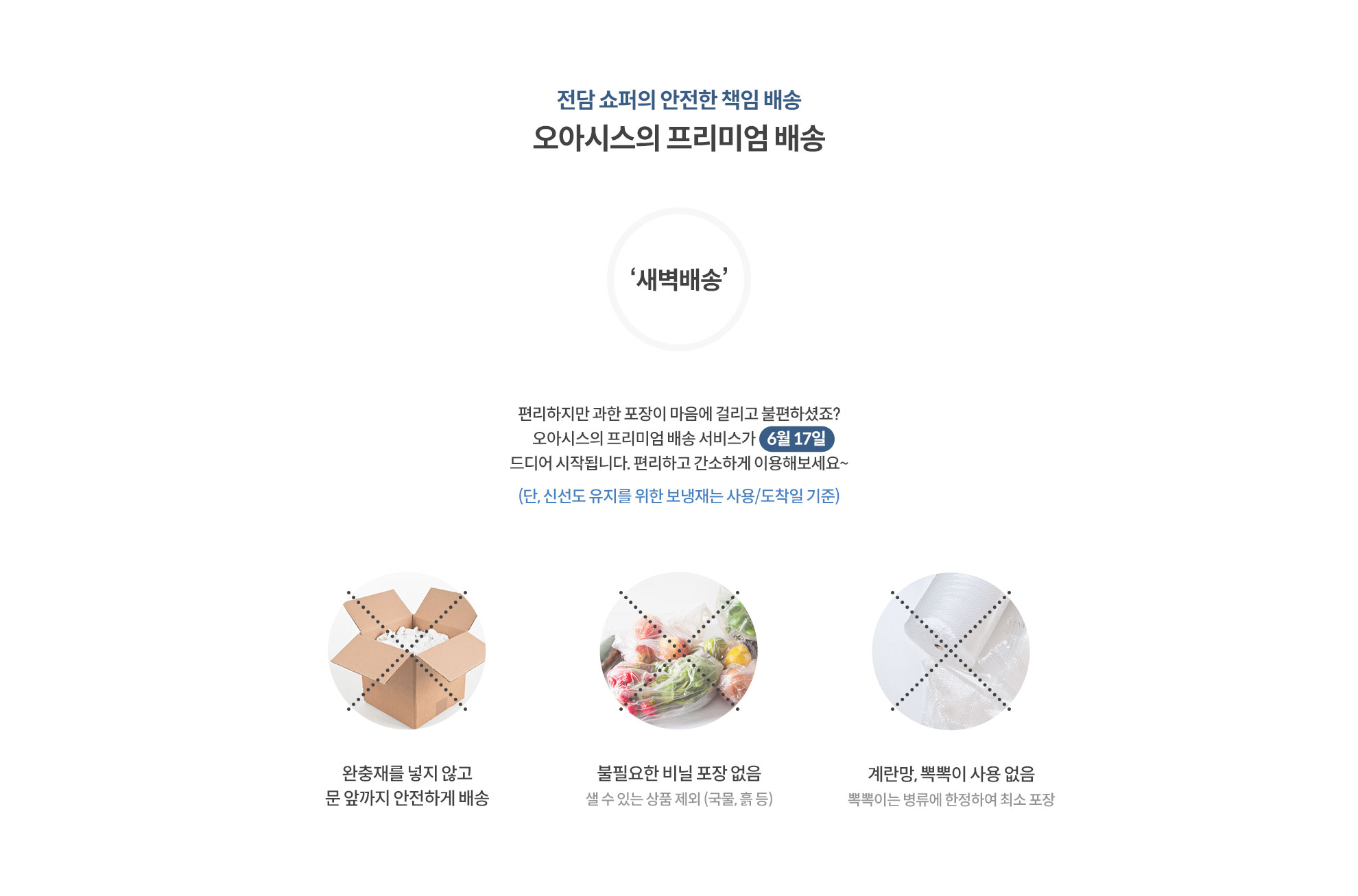 전담 쇼포의 안전한 책임 배송 오아시스의 프리미엄 배송 (편리하지만 과한 포장이 마음에 걸리고 불편하셨죠? 오아시스의 프리미엄 배송 서비스가 6월 17일 드디어 시작됩니다. 편리하고 간소하게 이용해보세요~ 단, 신선도 유지를 위해 보냉재는 사용/도착일 기준) 1.완충재를 넣지 않고 문 앞까지 안전하게 배송 2.불필요한 비닐 포장없음 (셀 수 있는 상품 제외(국물.흑 등)) 3.계란망, 뽁뽁이 사용 없음 (뽁뽁이는 병류에 한정하여 최소 포장)