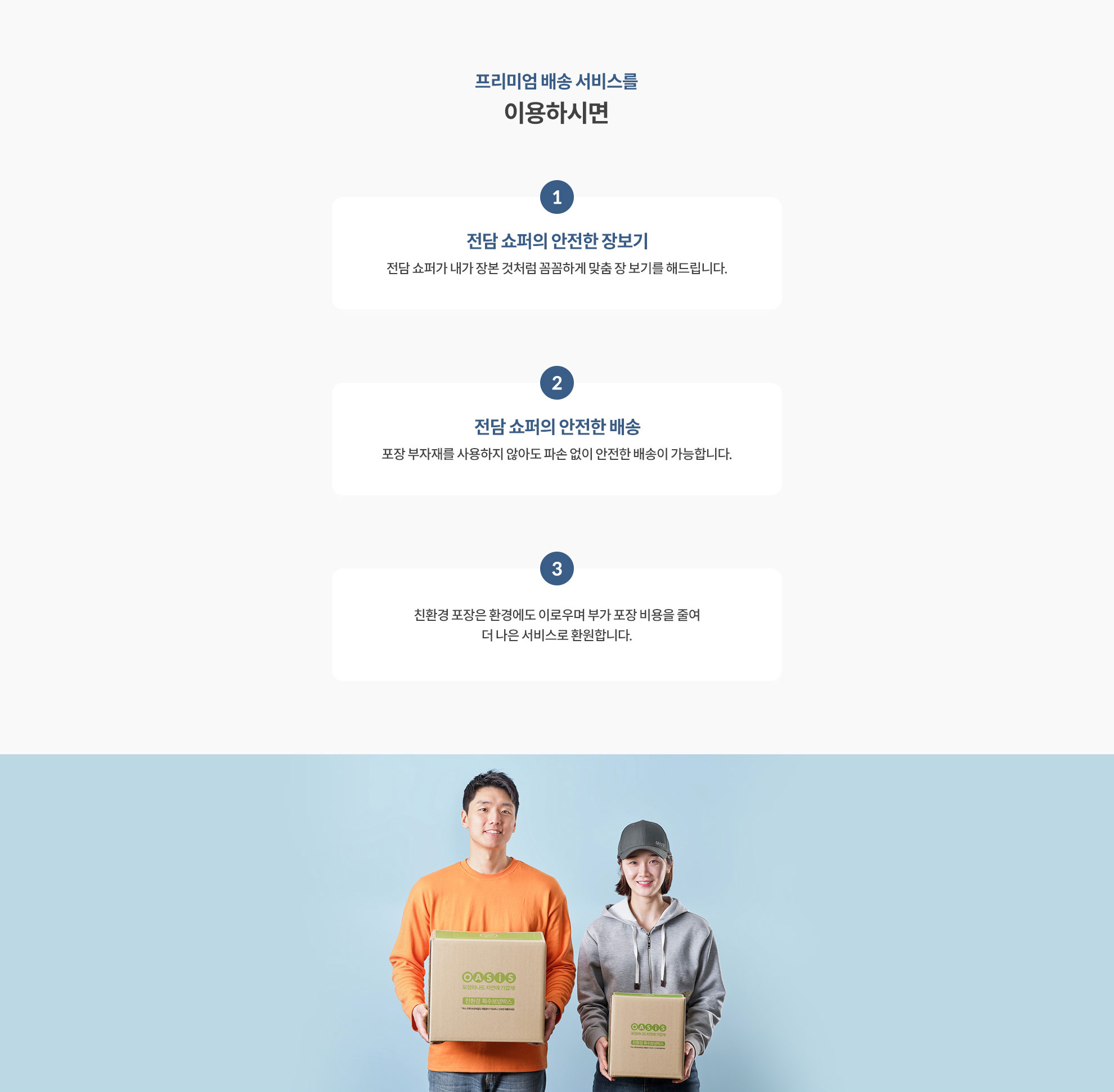 프리미엄 배송 서비스를 이용하시면 1. 전담 쇼퍼의 안전한 장보기 (전담 쇼포가 내가 장본 것처럼 꼼꼼하게 맞춤 장 보기를 해드립니다.) 2. 전담 쇼퍼의 안전한 배송 (포장 부자재를 사용하지 않아도 파손 없이 안전한 배송이 가능합니다.) 3. 친환경 포장은 환경에도 이로우며 부가 포장 비용을 줄여 더 나은 서비스로 환원합니다.